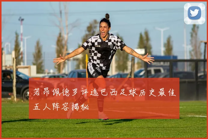 若昂佩德罗评选巴西足球历史最佳五人阵容揭秘