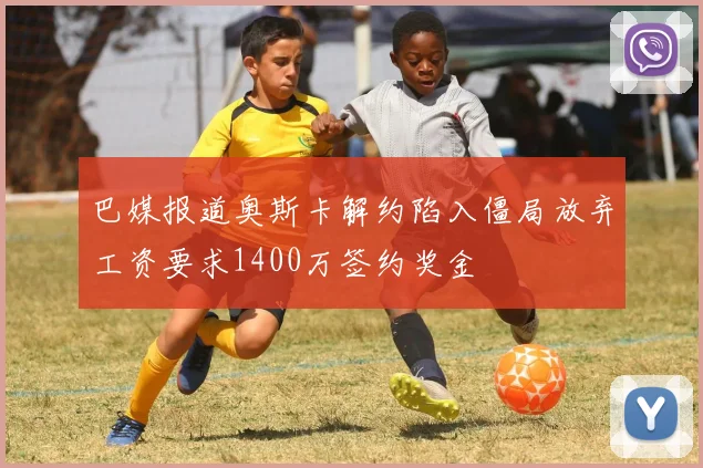 巴媒报道奥斯卡解约陷入僵局放弃工资要求1400万签约奖金