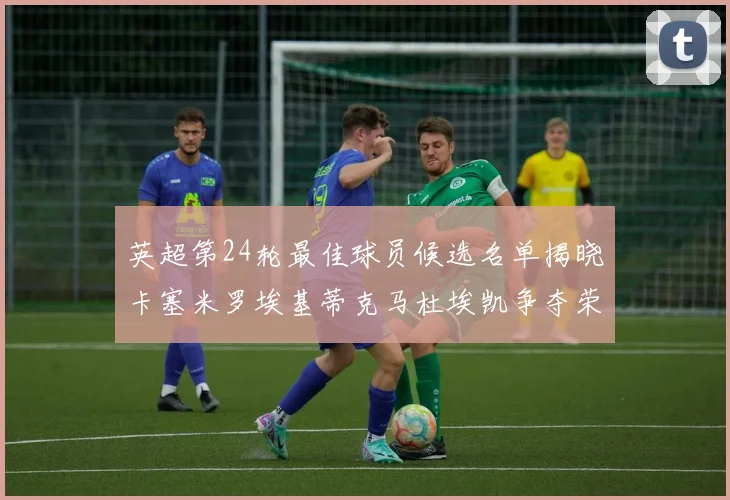 英超第24轮最佳球员候选名单揭晓卡塞米罗埃基蒂克马杜埃凯争夺荣誉