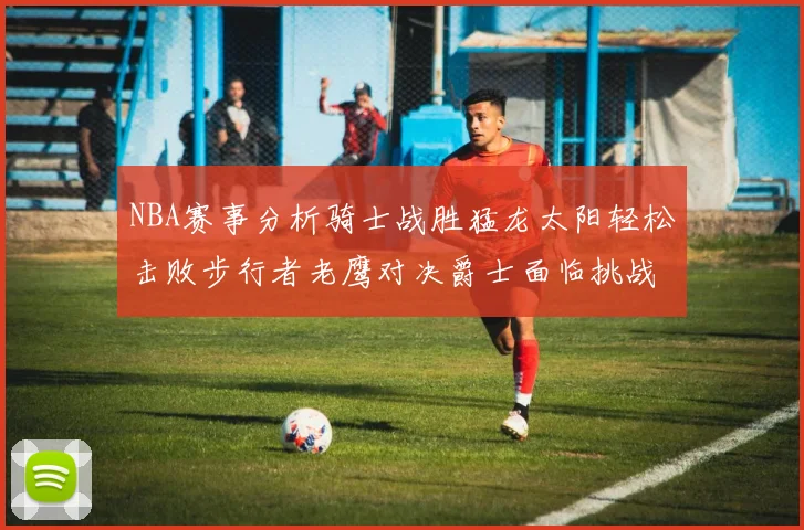 NBA赛事分析骑士战胜猛龙太阳轻松击败步行者老鹰对决爵士面临挑战