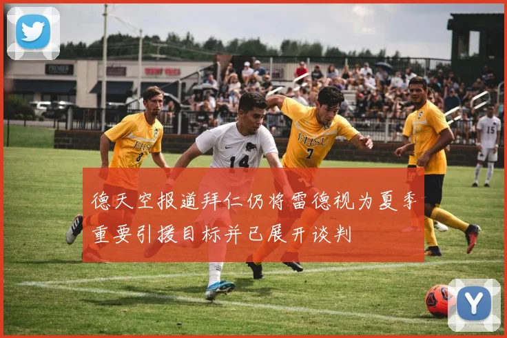 德天空报道拜仁仍将雷德视为夏季重要引援目标并已展开谈判