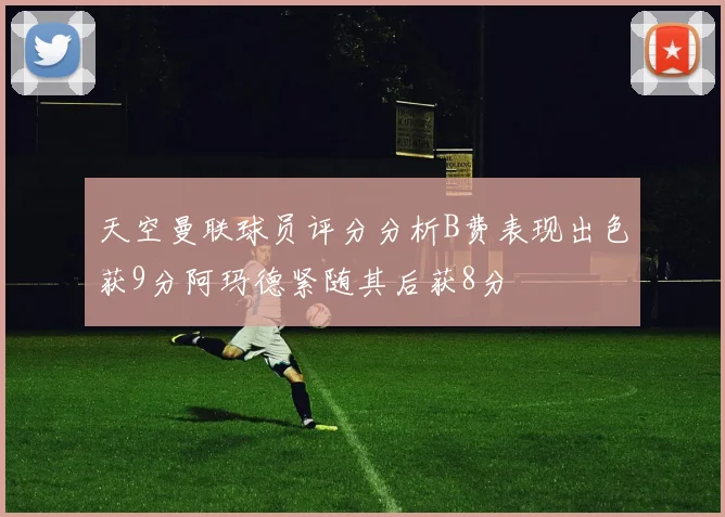 天空曼联球员评分分析B费表现出色获9分阿玛德紧随其后获8分