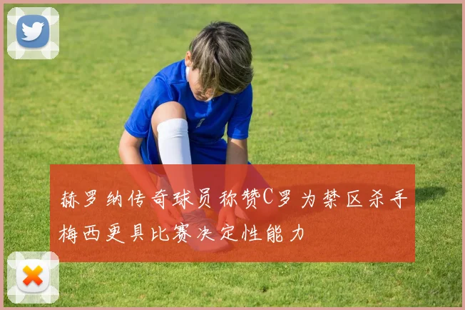 赫罗纳传奇球员称赞C罗为禁区杀手梅西更具比赛决定性能力