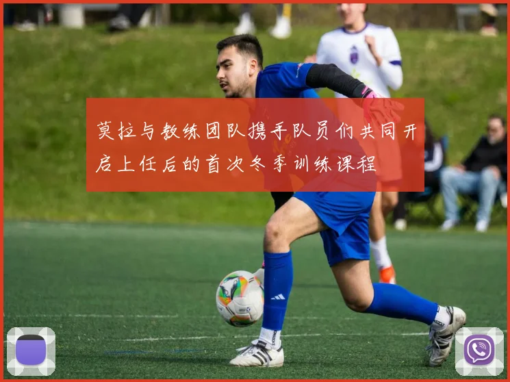 莫拉与教练团队携手队员们共同开启上任后的首次冬季训练课程