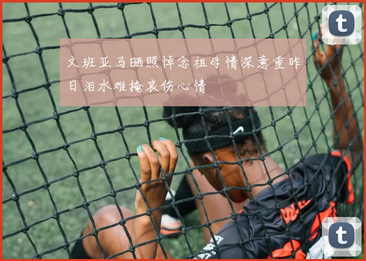 文班亚马晒照悼念祖母情深意重昨日泪水难掩哀伤心情