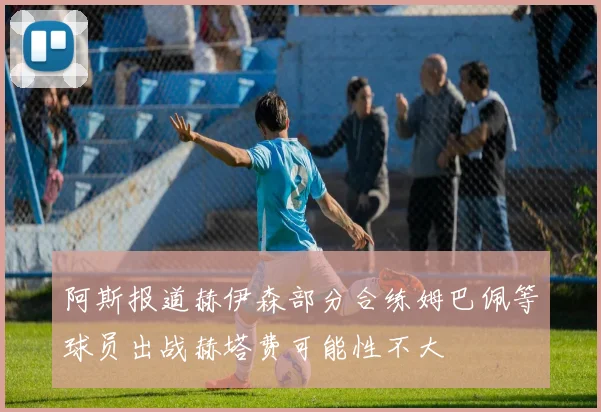 阿斯报道赫伊森部分合练姆巴佩等球员出战赫塔费可能性不大