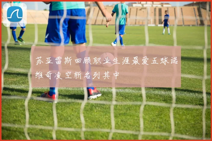 苏亚雷斯回顾职业生涯最爱五球诺维奇凌空斩名列其中