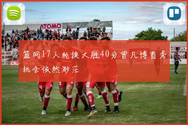 篮网17人轮换大胜40分曾凡博首秀机会依然渺茫