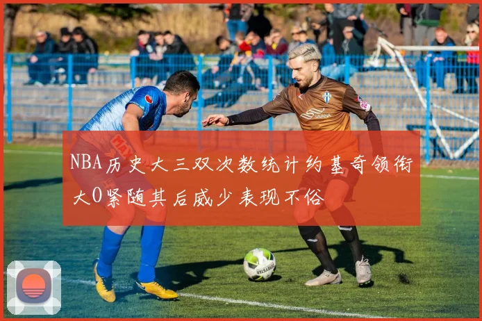 NBA历史大三双次数统计约基奇领衔大O紧随其后威少表现不俗