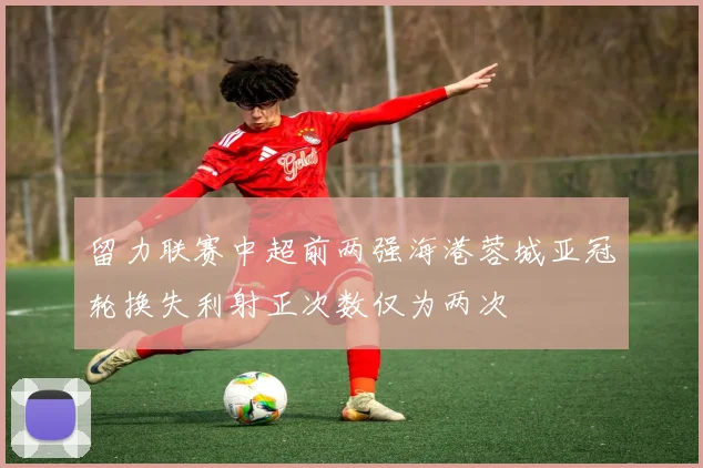 留力联赛中超前两强海港蓉城亚冠轮换失利射正次数仅为两次