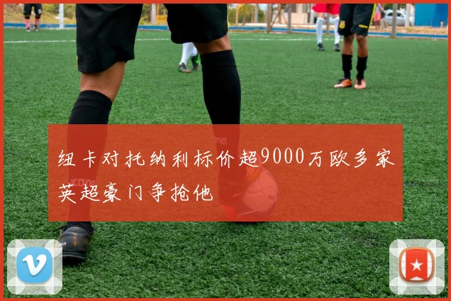 纽卡对托纳利标价超9000万欧多家英超豪门争抢他