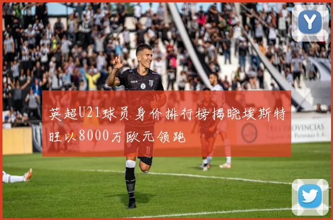 英超U21球员身价排行榜揭晓埃斯特旺以8000万欧元领跑