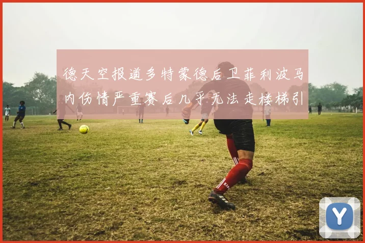 德天空报道多特蒙德后卫菲利波马内伤情严重赛后几乎无法走楼梯引发关注