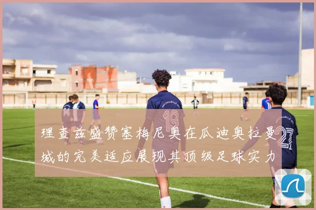 理查兹盛赞塞梅尼奥在瓜迪奥拉曼城的完美适应展现其顶级足球实力