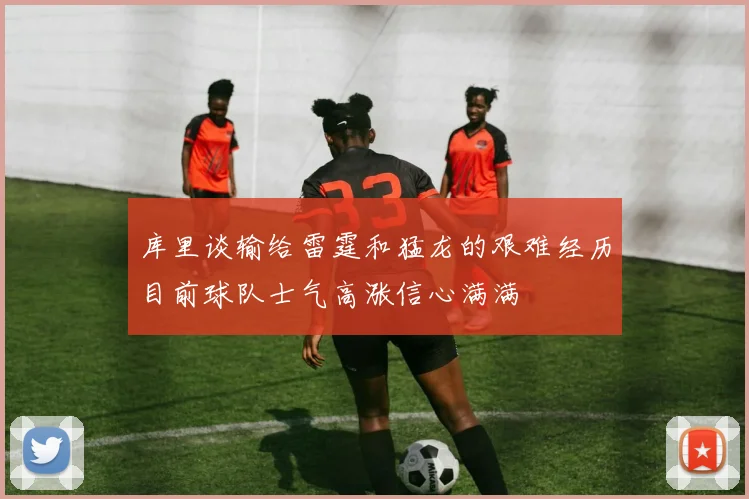 库里谈输给雷霆和猛龙的艰难经历目前球队士气高涨信心满满