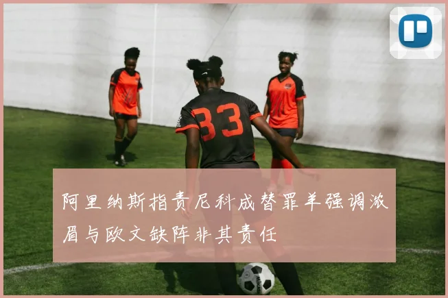 阿里纳斯指责尼科成替罪羊强调浓眉与欧文缺阵非其责任