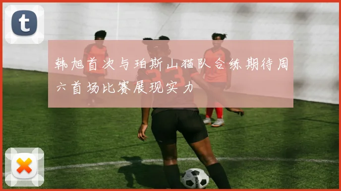 韩旭首次与珀斯山猫队合练期待周六首场比赛展现实力
