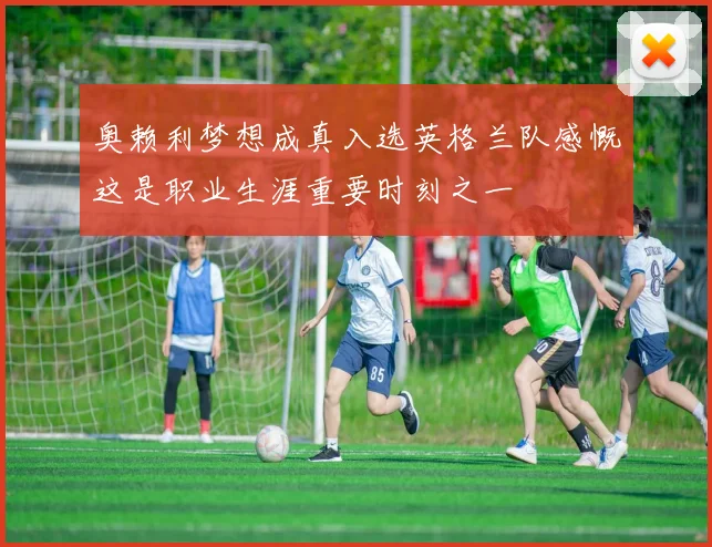 奥赖利梦想成真入选英格兰队感慨这是职业生涯重要时刻之一