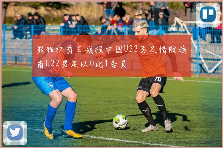 熊猫杯首日战报中国U22男足惜败越南U22男足以0比1告负