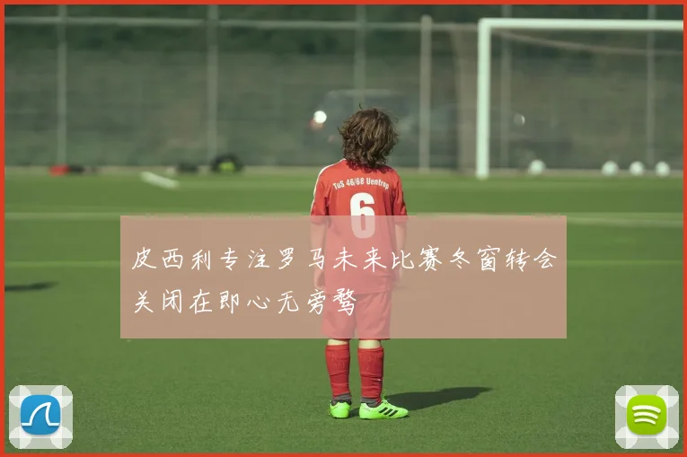 皮西利专注罗马未来比赛冬窗转会关闭在即心无旁骛