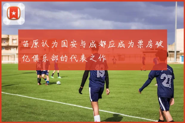 苗原认为国安与成都应成为票房破亿俱乐部的代表之作