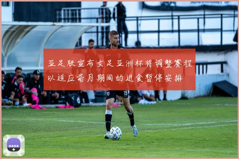 亚足联宣布女足亚洲杯将调整赛程以适应斋月期间的进食暂停安排