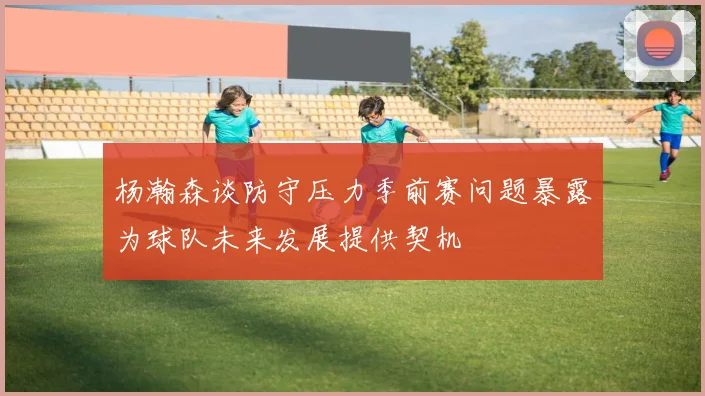 杨瀚森谈防守压力季前赛问题暴露为球队未来发展提供契机