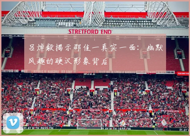 吕焯毅揭示邵佳一真实一面：幽默风趣的硬汉形象背后