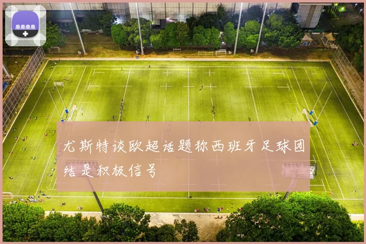 尤斯特谈欧超话题称西班牙足球团结是积极信号
