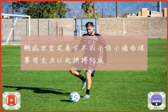 鲍威尔坚定表示不因小伤小痛而退赛将全力以赴拼搏到底