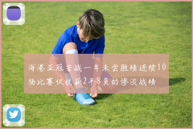 海港亚冠苦战一年未尝胜绩连续10场比赛仅收获2平8负的惨淡战绩