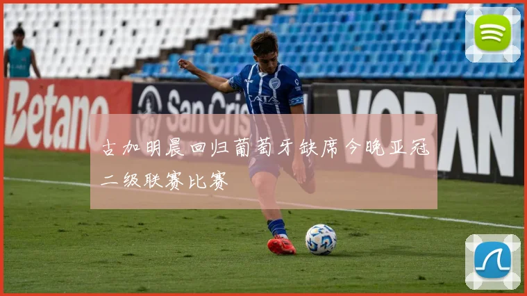 古加明晨回归葡萄牙缺席今晚亚冠二级联赛比赛