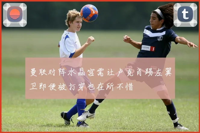 曼联对阵水晶宫需让卢克肖踢左翼卫即便被打穿也在所不惜